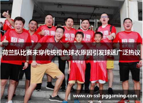 荷兰队比赛未穿传统橙色球衣原因引发球迷广泛热议