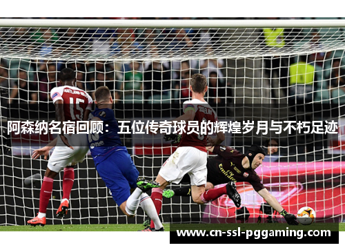 阿森纳名宿回顾：五位传奇球员的辉煌岁月与不朽足迹