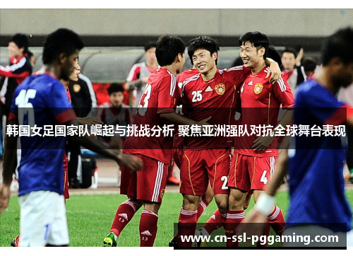 韩国女足国家队崛起与挑战分析 聚焦亚洲强队对抗全球舞台表现